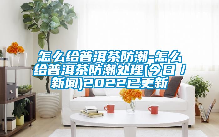 怎么給普洱茶防潮-怎么給普洱茶防潮處理(今日/新聞)2022已更新